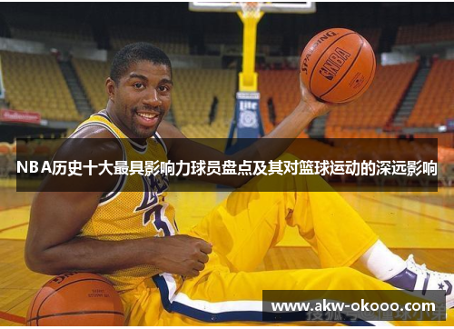 NBA历史十大最具影响力球员盘点及其对篮球运动的深远影响
