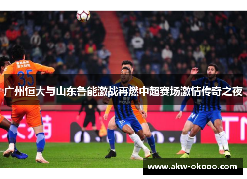 广州恒大与山东鲁能激战再燃中超赛场激情传奇之夜