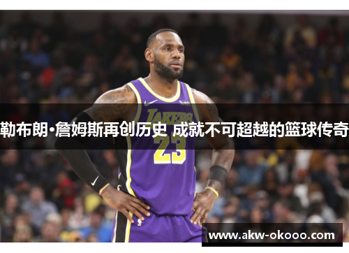 勒布朗·詹姆斯再创历史 成就不可超越的篮球传奇